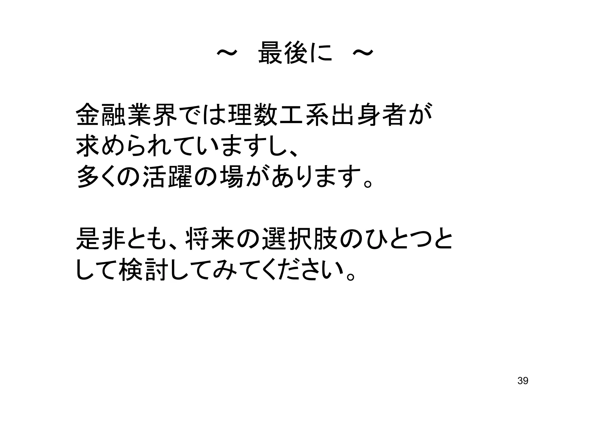～ 最後に ～

金融業界では理数工系出身者が
求められていますし、
多くの活躍の場があります。

是非とも、将来の選択肢のひとつと
して検討してみてください。



                   39
 