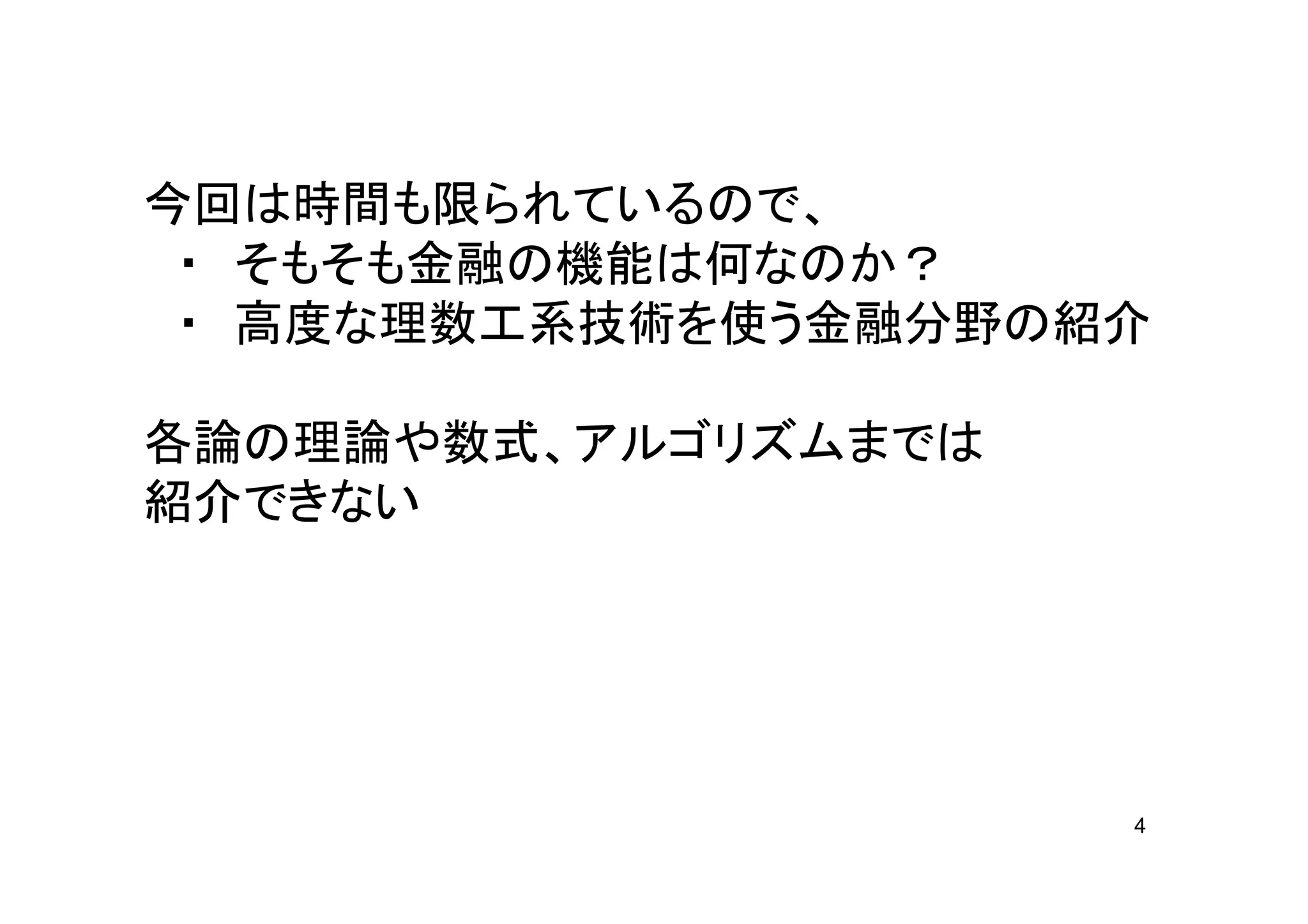 今回は時間も限られているので、
 ・ そもそも金融の機能は何なのか？
 ・ 高度な理数工系技術を使う金融分野の紹介

各論の理論や数式、アルゴリズムまでは
紹介できない




                     4
 