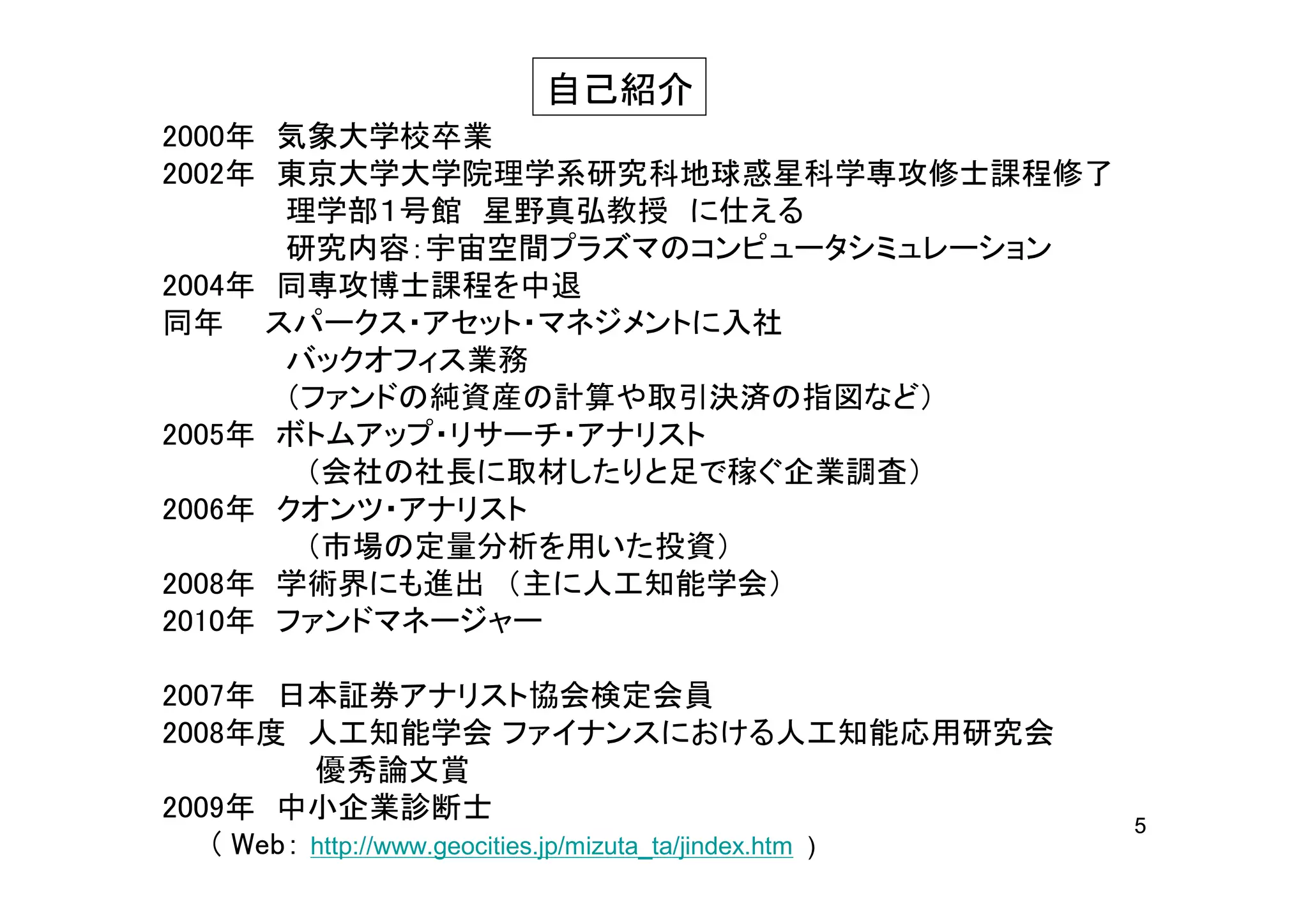 自己紹介
2000年 気象大学校卒業
2002年 東京大学大学院理学系研究科地球惑星科学専攻修士課程修了
      理学部１号館 星野真弘教授 に仕える
      研究内容：宇宙空間プラズマのコンピュータシミュレーション
2004年 同専攻博士課程を中退
同年 スパークス・アセット・マネジメントに入社
      バックオフィス業務
      （ファンドの純資産の計算や取引決済の指図など）
2005年 ボトムアップ・リサーチ・アナリスト
       （会社の社長に取材したりと足で稼ぐ企業調査）
2006年 クオンツ・アナリスト
       （市場の定量分析を用いた投資）
2008年 学術界にも進出 （主に人工知能学会）
2010年 ファンドマネージャー

2007年 日本証券アナリスト協会検定会員
2008年度 人工知能学会 ファイナンスにおける人工知能応用研究会
          優秀論文賞
2009年 中小企業診断士                                              5
   ( Web： http://www.geocities.jp/mizuta_ta/jindex.htm )
 
