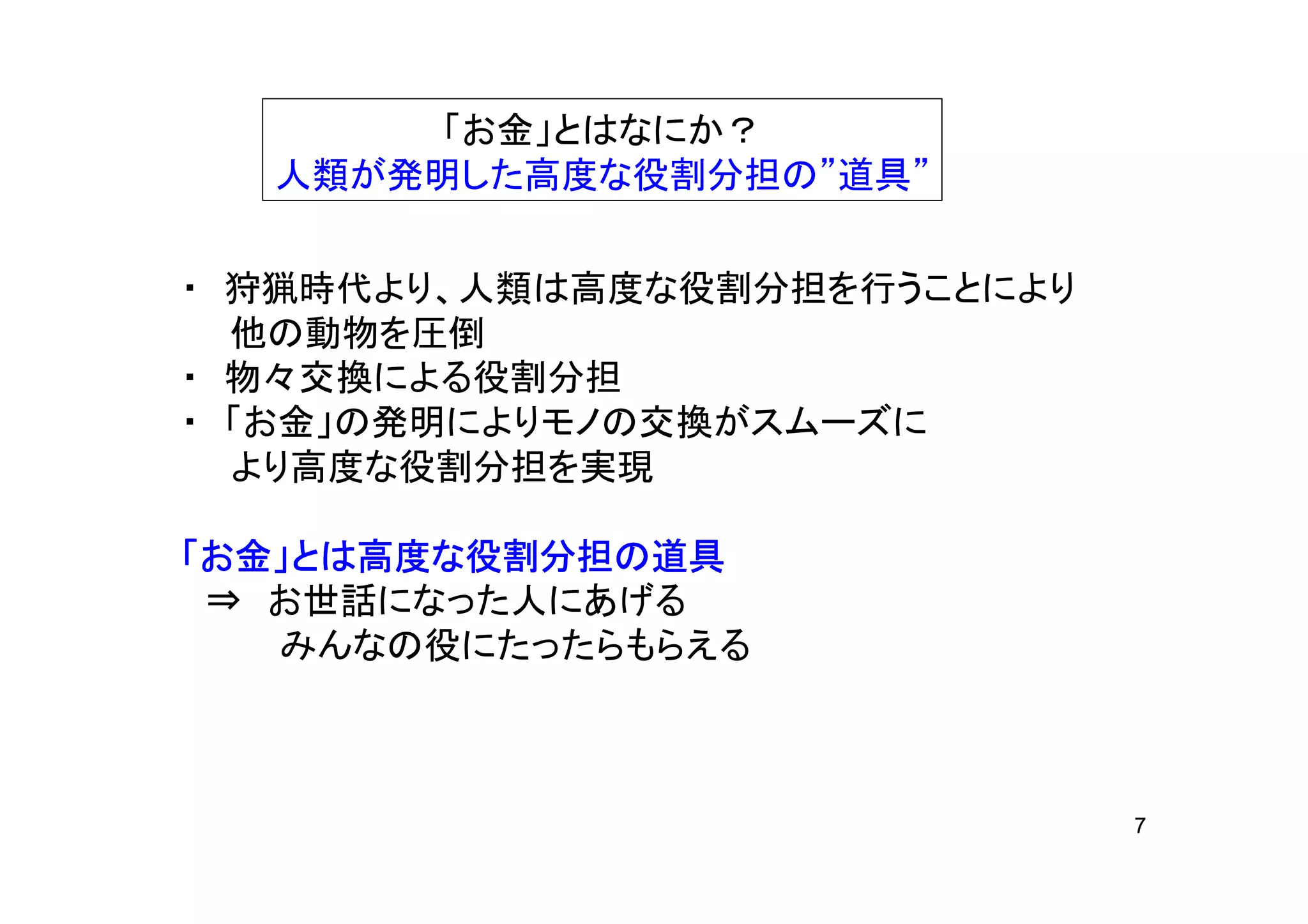 「お金」とはなにか？
  人類が発明した高度な役割分担の”道具”


・ 狩猟時代より、人類は高度な役割分担を行うことにより
  他の動物を圧倒
・ 物々交換による役割分担
・ 「お金」の発明によりモノの交換がスムーズに
  より高度な役割分担を実現

「お金」とは高度な役割分担の道具
    とは高度な役割分担の
      高度
 ⇒ お世話になった人にあげる
   みんなの役にたったらもらえる



                              7
 
