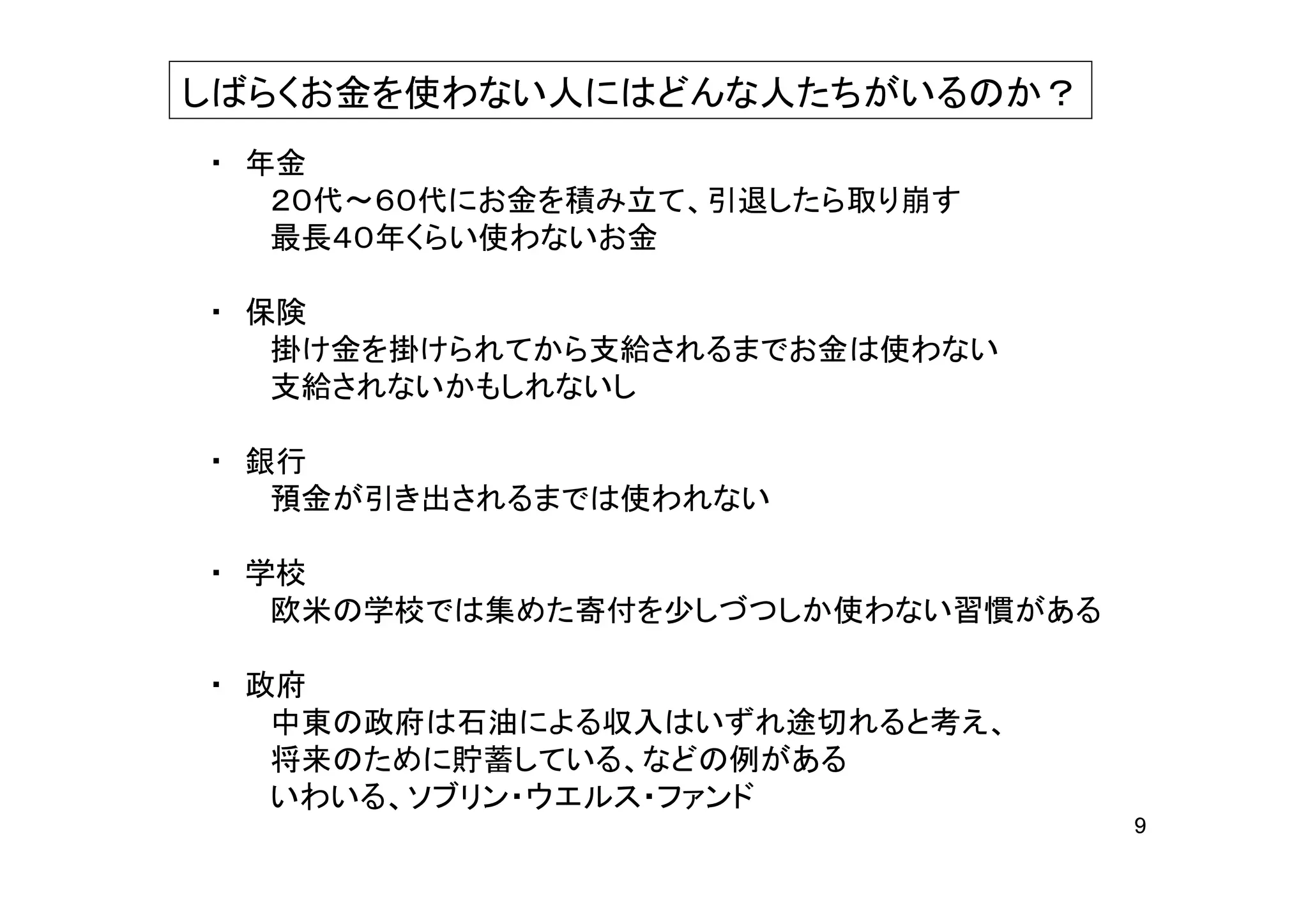 しばらくお金を使わない人にはどんな人たちがいるのか？
・ 年金
   ２０代～６０代にお金を積み立て、引退したら取り崩す
   最長４０年くらい使わないお金

・ 保険
   掛け金を掛けられてから支給されるまでお金は使わない
   支給されないかもしれないし

・ 銀行
   預金が引き出されるまでは使われない

・ 学校
   欧米の学校では集めた寄付を少しづつしか使わない習慣がある

・ 政府
   中東の政府は石油による収入はいずれ途切れると考え、
   将来のために貯蓄している、などの例がある
   いわいる、ソブリン・ウエルス・ファンド
                                  9
 