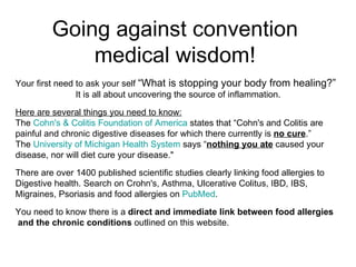 Going against convention medical wisdom! Your first need to ask your self  “What is stopping your body from healing?” It is all about uncovering the source of inflammation. Here are several things you need to know: The  Cohn's & Colitis Foundation of America  states that “Cohn's and Colitis are painful and chronic digestive diseases for which there currently is  no cure .”  The  University of Michigan Health System  says “ nothing you ate  caused your  disease, nor will diet cure your disease.&quot;  There are over 1400 published scientific studies clearly linking food allergies to Digestive health. Search on Crohn's, Asthma, Ulcerative Colitus, IBD, IBS, Migraines, Psoriasis and food allergies on  PubMed . You need to know there is a  direct and immediate link between food allergies and the chronic conditions  outlined on this website. 