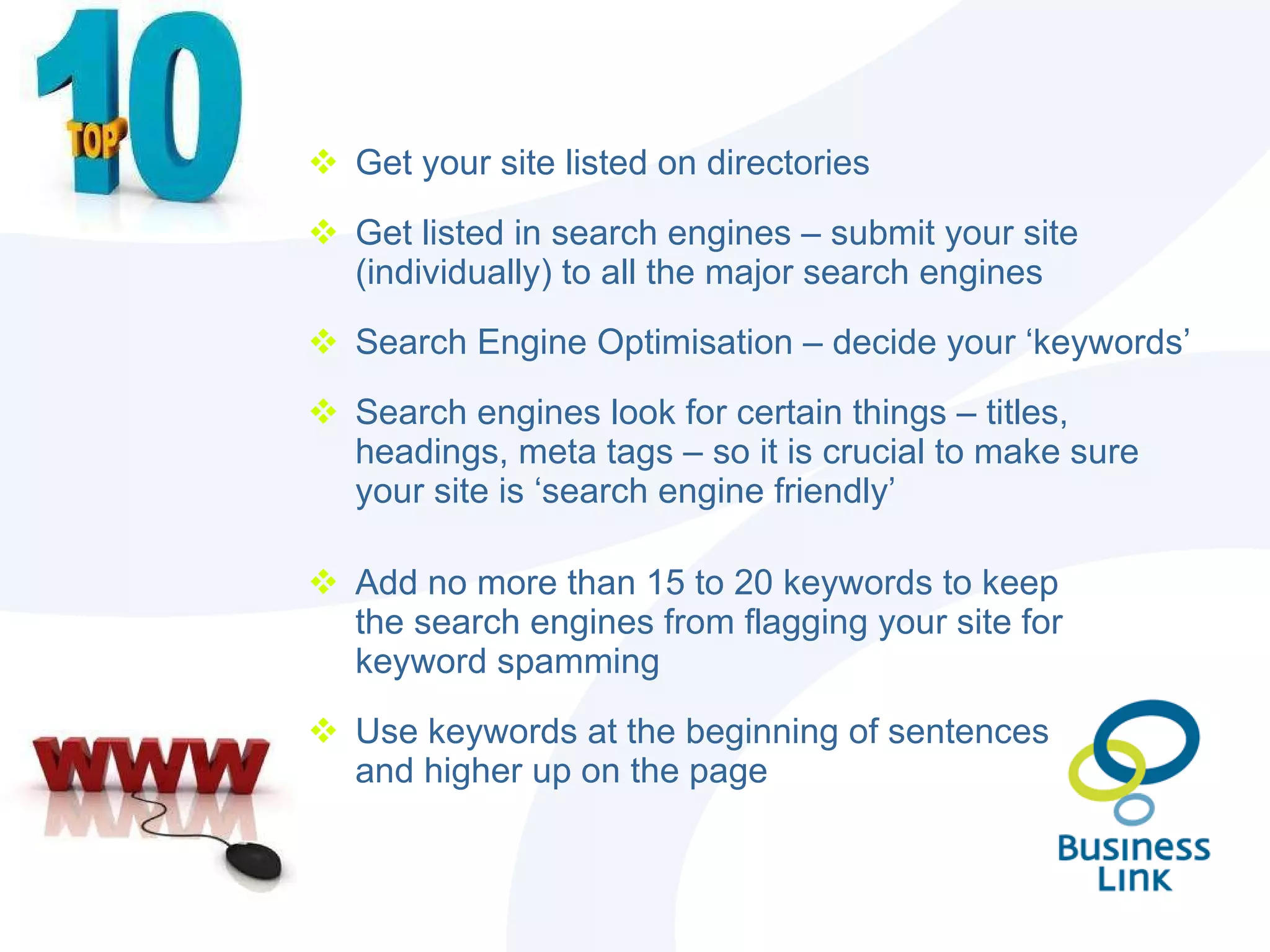 Get your site listed on directories Get listed in search engines – submit your site (individually) to all the major search engines Search Engine Optimisation – decide your ‘keywords’ Search engines look for certain things – titles, headings, meta tags – so it is crucial to make sure your site is ‘search engine friendly’ Add no more than 15 to 20 keywords to keep the search engines from flagging your site for keyword spamming Use keywords at the beginning of sentences and higher up on the page 