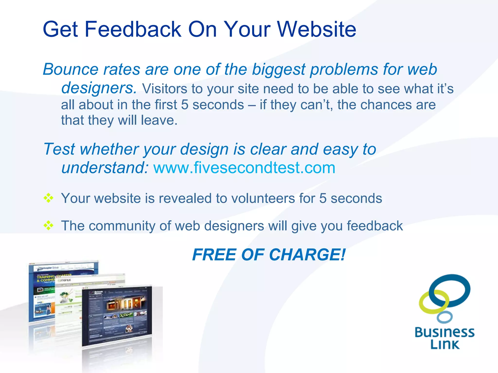 Get Feedback On Your Website Bounce rates are one of the biggest problems for web designers.  Visitors to your site need to be able to see what it’s all about in the first 5 seconds – if they can’t, the chances are that they will leave. Test whether your design is clear and easy to understand:  www.fivesecondtest.com Your website is revealed to volunteers for 5 seconds The community of web designers will give you feedback FREE OF CHARGE! 