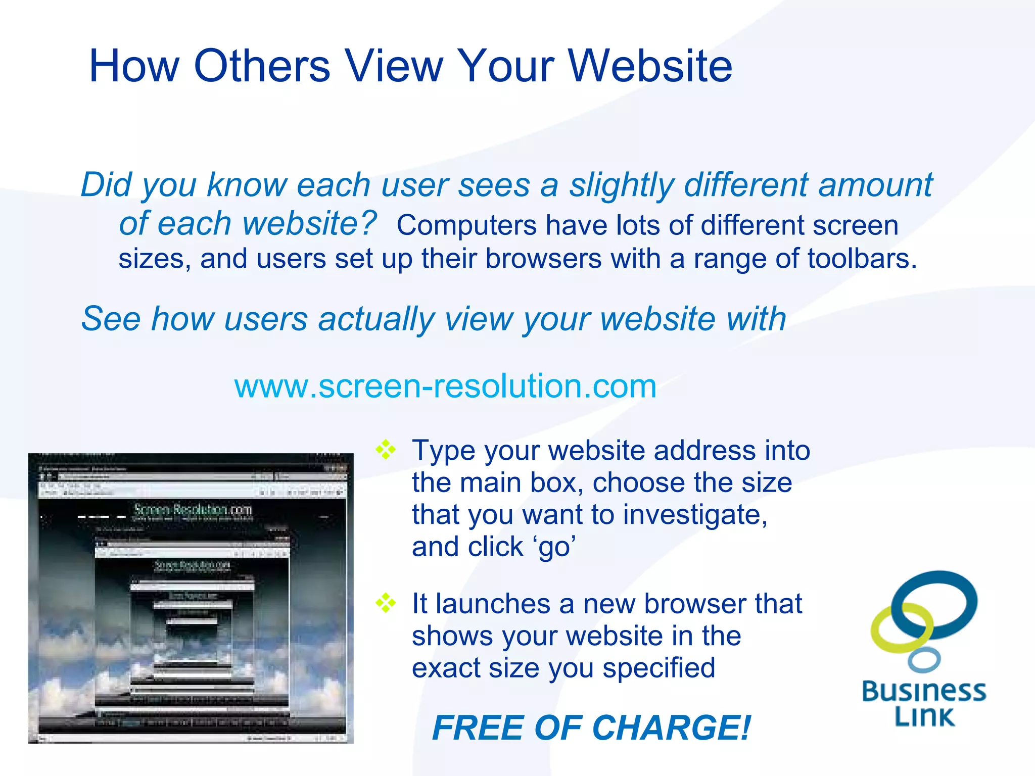 How Others View Your Website Type your website address into the main box, choose the size that you want to investigate, and click ‘go’  It launches a new browser that shows your website in the exact size you specified   FREE OF CHARGE! Did you know each user sees a slightly different amount of each website?  Computers have lots of different screen sizes, and users set up their browsers with a range of toolbars.  See how users actually view your website with  www.screen-resolution.com  