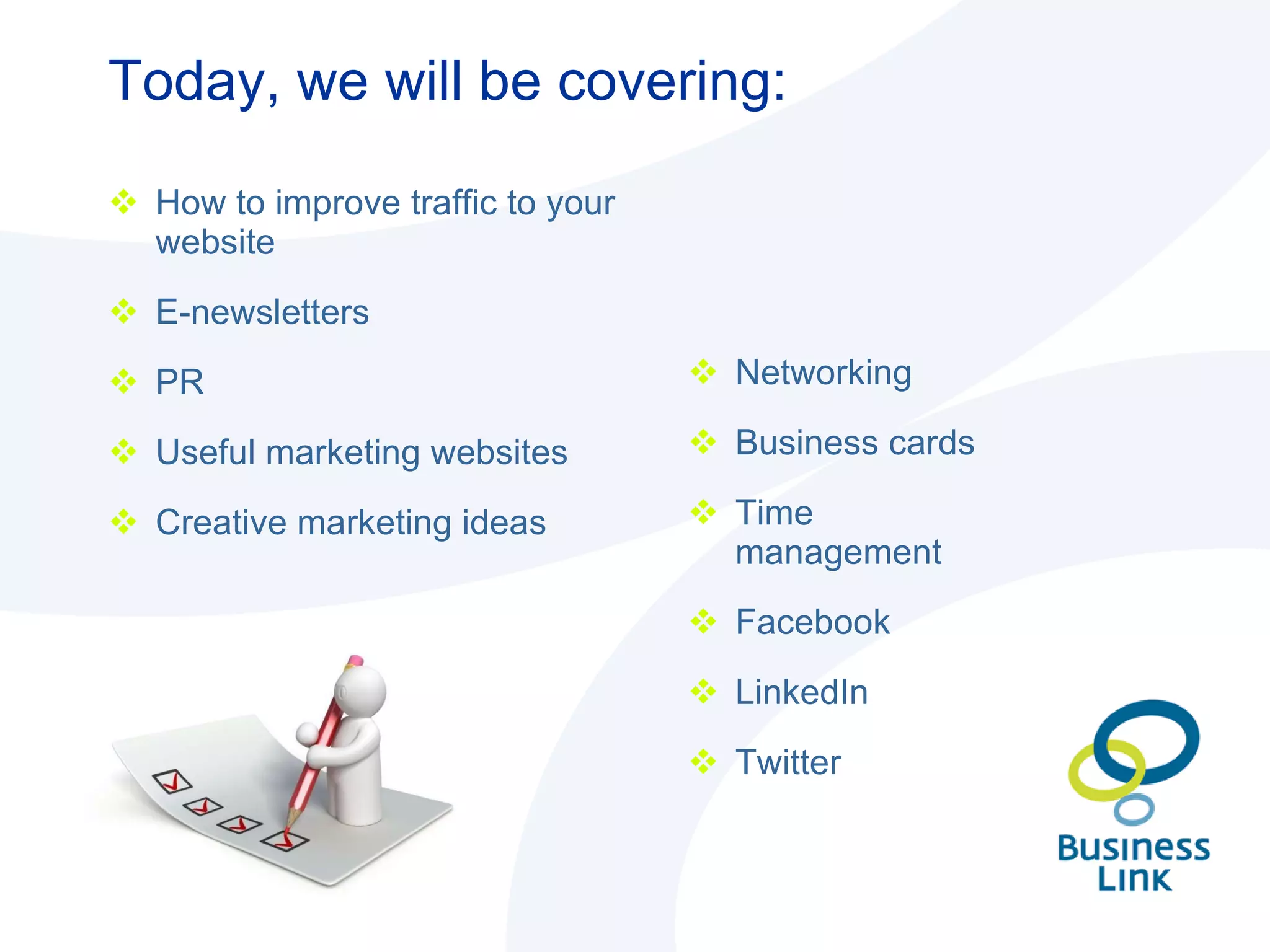 Today, we will be covering:  Networking Business cards Time management Facebook LinkedIn Twitter How to improve traffic to your website E-newsletters PR Useful marketing websites Creative marketing ideas 