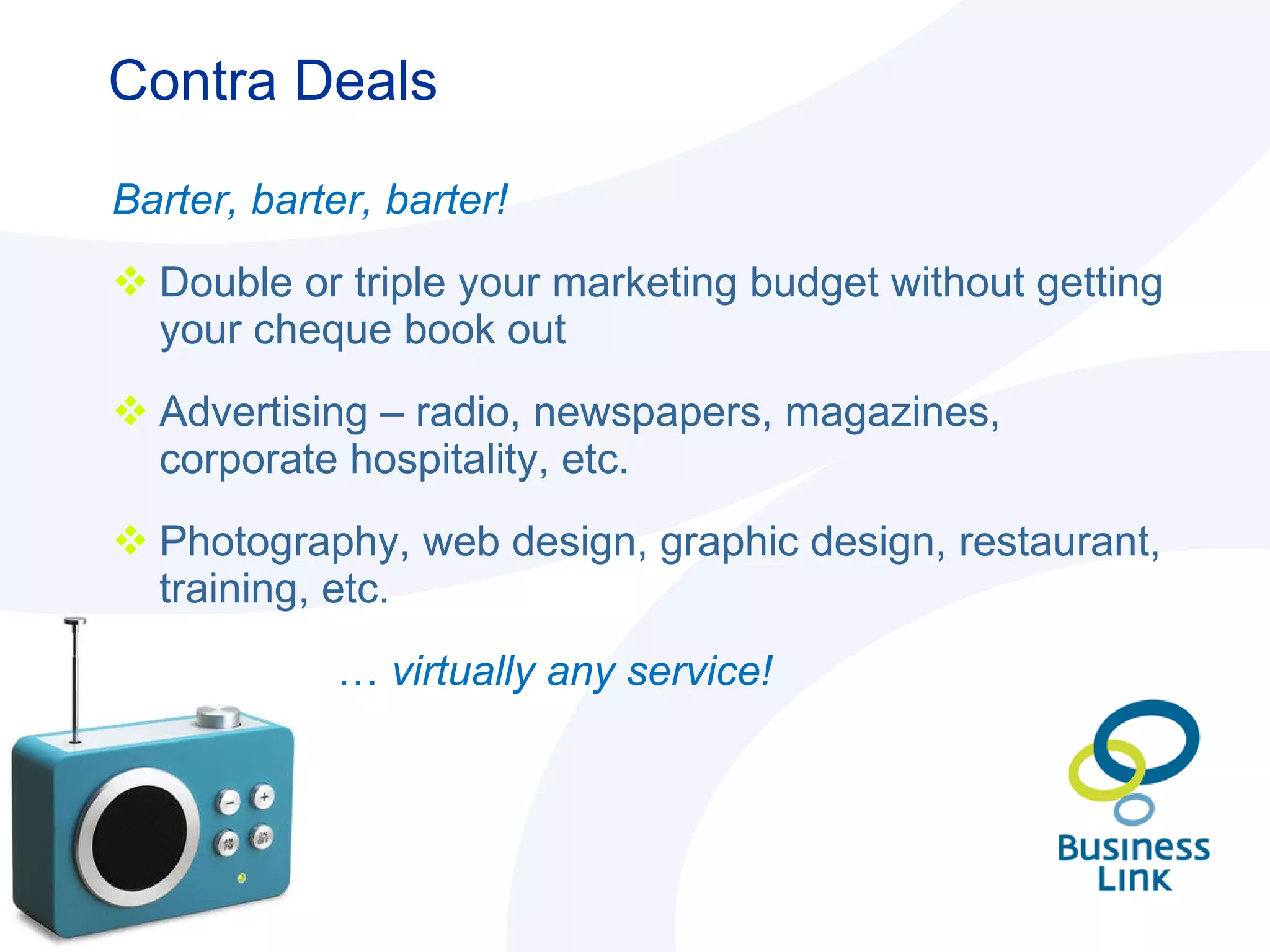 Contra Deals Barter, barter, barter! Double or triple your marketing budget without getting your cheque book out Advertising – radio, newspapers, magazines, corporate hospitality, etc. Photography, web design, graphic design, restaurant, training, etc.  …   virtually any service! 