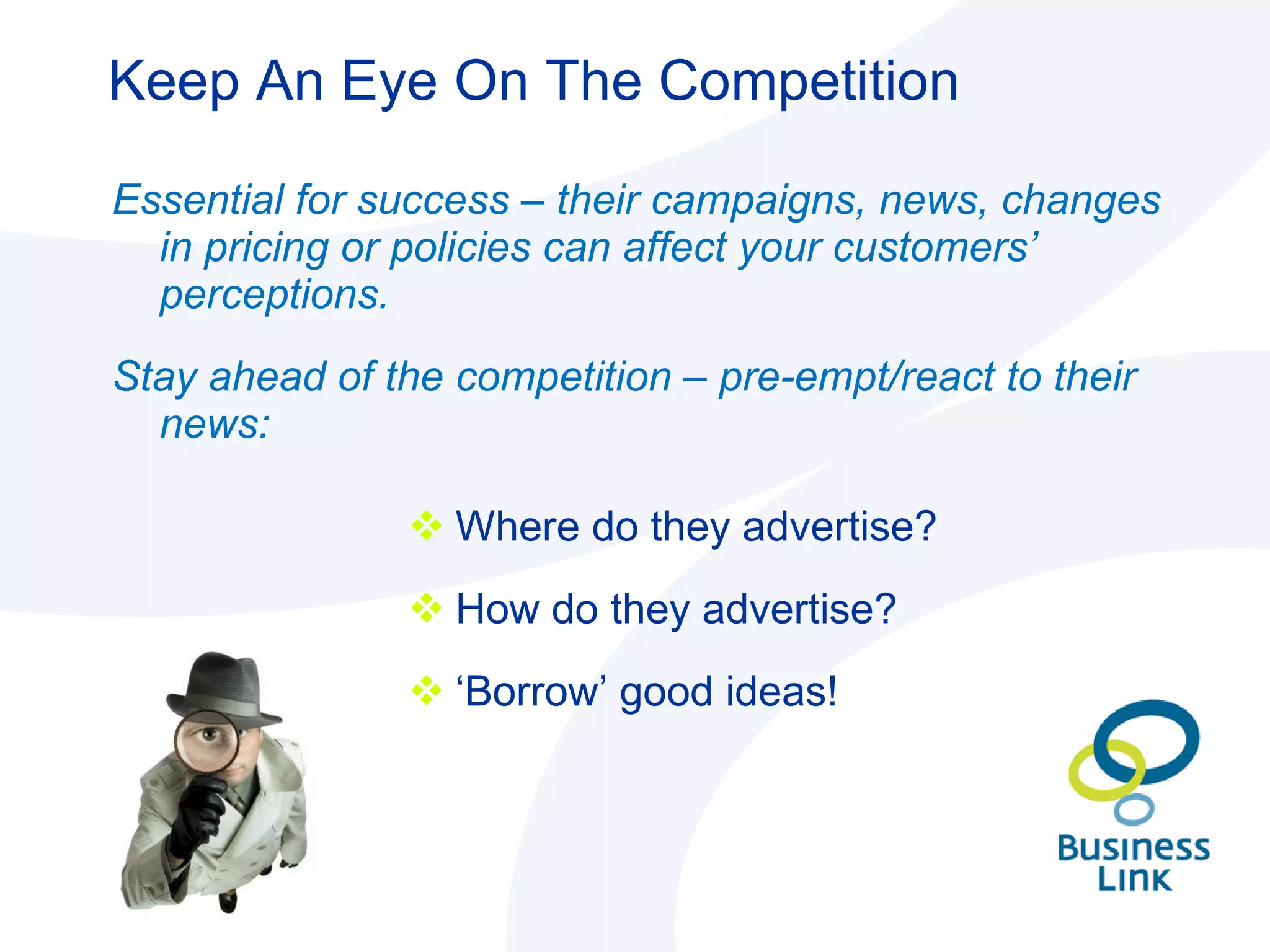 Keep An Eye On The Competition Essential for success – their campaigns, news, changes in pricing or policies can affect your customers’ perceptions. Stay ahead of the competition – pre-empt/react to their news: Where do they advertise? How do they advertise? ‘ Borrow’ good ideas! 