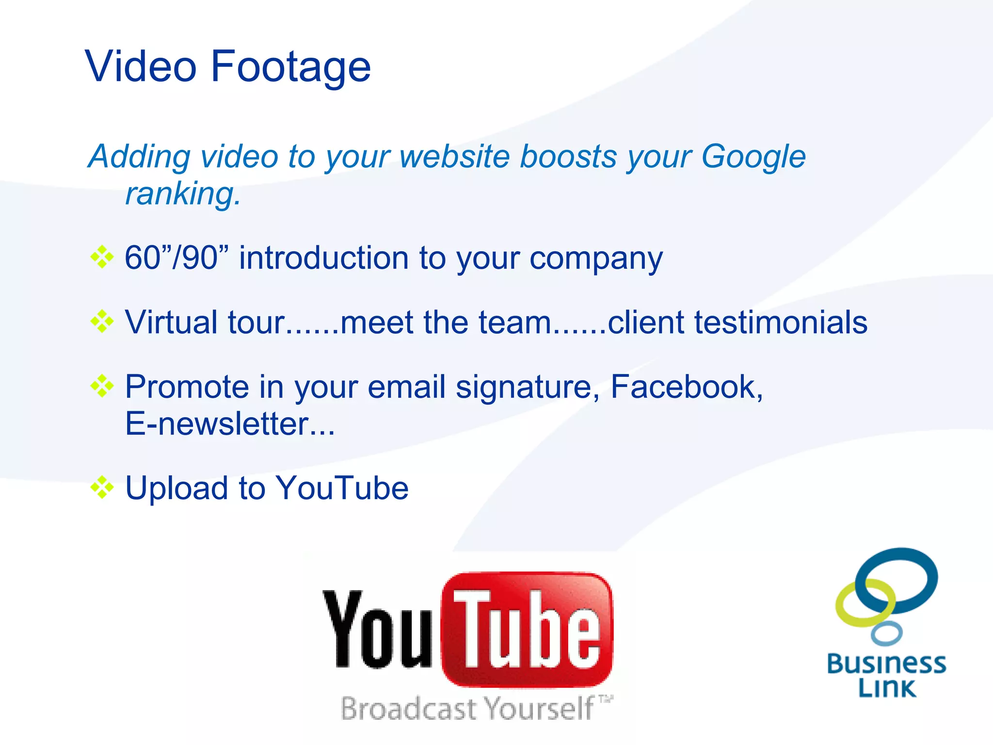 Video Footage Adding video to your website boosts your Google ranking. 60”/90” introduction to your company Virtual tour......meet the team......client testimonials Promote in your email signature, Facebook,  E-newsletter... Upload to YouTube 