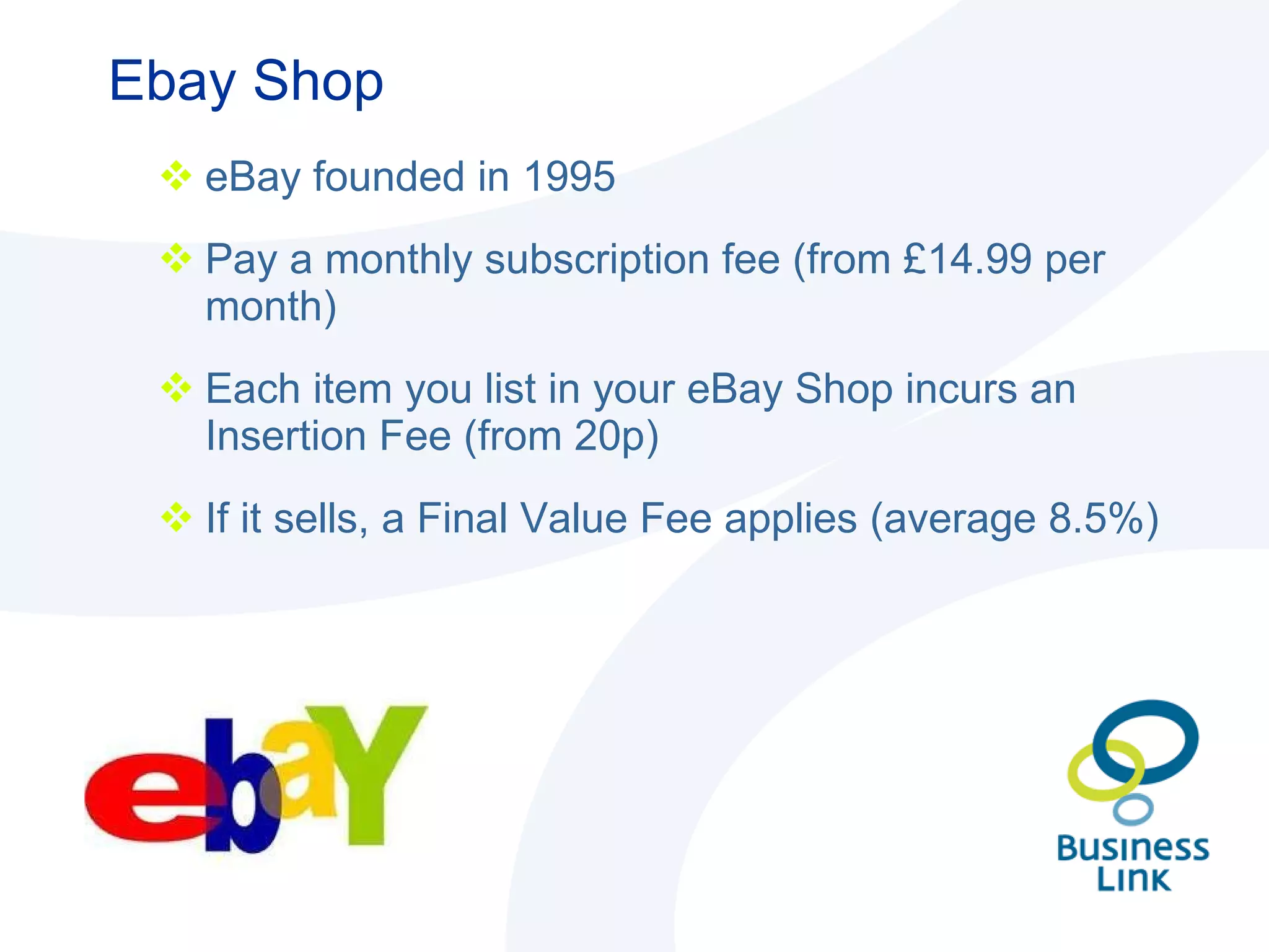 Ebay Shop eBay founded in 1995 Pay a monthly subscription fee (from £14.99 per month) Each item you list in your eBay Shop incurs an Insertion Fee (from 20p)  If it sells, a Final Value Fee applies (average 8.5%) 