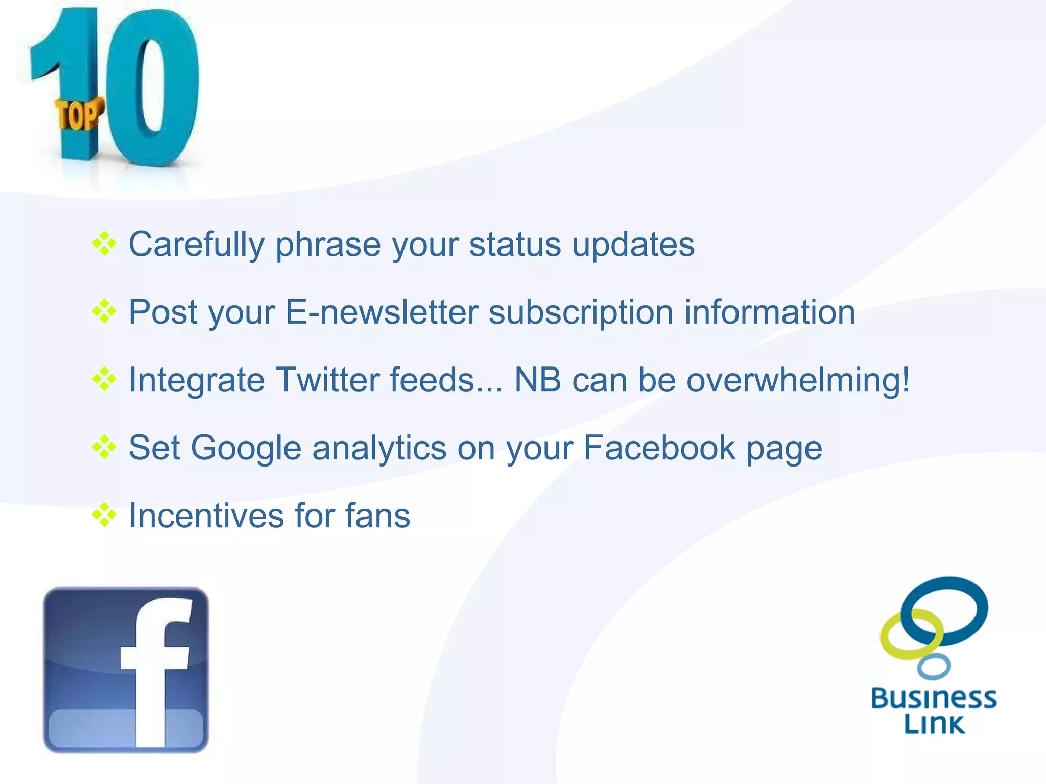 Carefully phrase your status updates Post your E-newsletter subscription information  Integrate Twitter feeds... NB can be overwhelming! Set Google analytics on your Facebook page Incentives for fans 