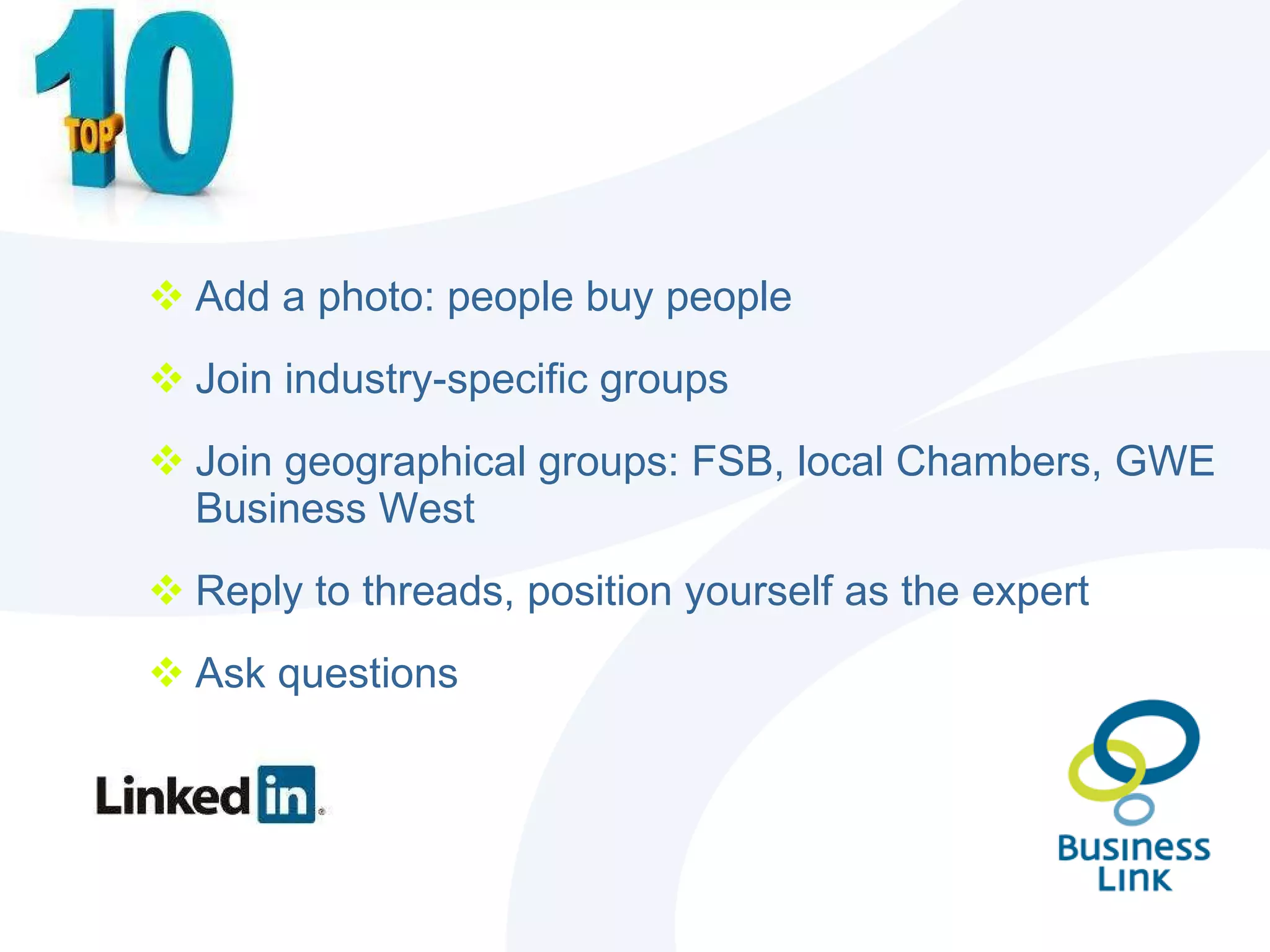 Add a photo: people buy people Join industry-specific groups Join geographical groups: FSB, local Chambers, GWE Business West  Reply to threads, position yourself as the expert Ask questions 