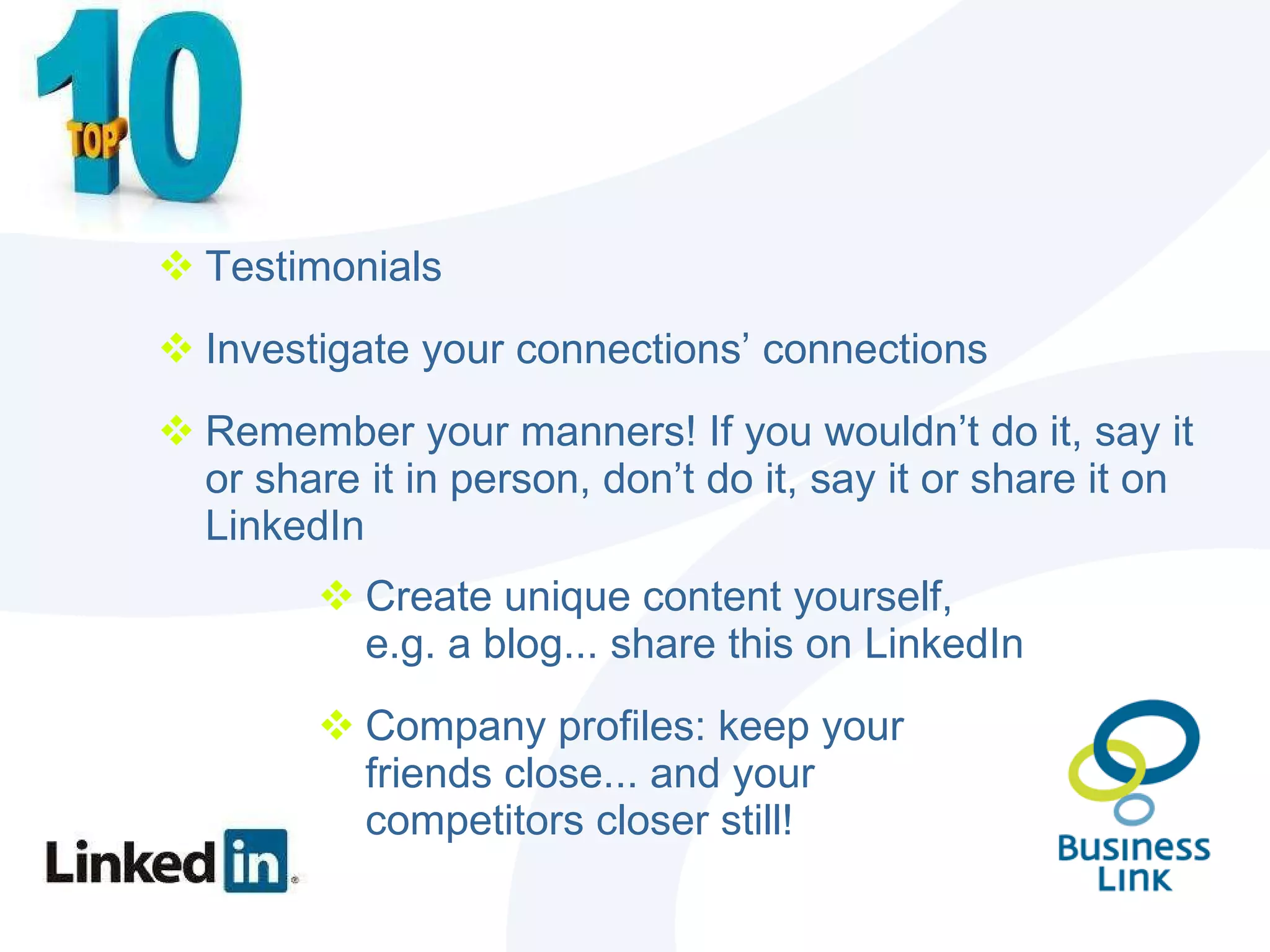 Testimonials Investigate your connections’ connections Remember your manners! If you wouldn’t do it, say it or share it in person, don’t do it, say it or share it on LinkedIn Create unique content yourself, e.g. a blog... share this on LinkedIn Company profiles: keep your friends close... and your competitors closer still! 