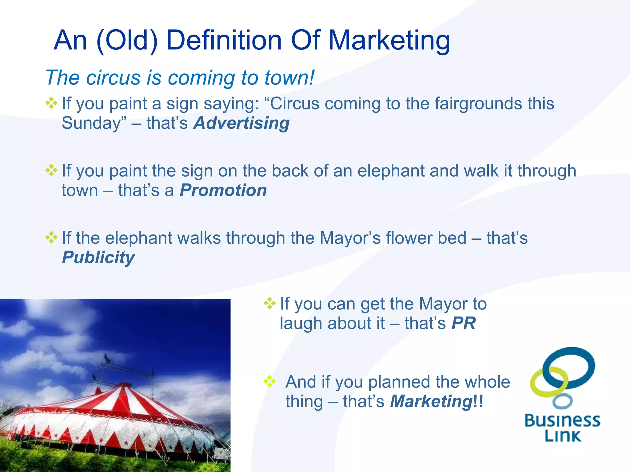 An (Old) Definition Of Marketing If you can get the Mayor to laugh about it – that’s  PR And if you planned the whole thing – that’s  Marketing !! The circus is coming to town!  If you paint a sign saying: “Circus coming to the fairgrounds this Sunday” – that’s  Advertising If you paint the sign on the back of an elephant and walk it through town – that’s a  Promotion If the elephant walks through the Mayor’s flower bed – that’s  Publicity 
