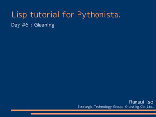 Lisp tutorial for Pythonista.
Day #6 : Gleaning




                                                   Ransui Iso
                    Strategic Technology Group, X-Listing Co, Ltd.
 