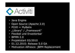 •   Java Engine
•   Open Source (Apache 2.0)
•   POJO + MyBatis
•   „Library“ / „Framework“
•   Flexibel und Erweiterbar
•   BPMN 2.0
•   Projektstart 03/2010
•   01.12.2010: Release 5.0 GA
•   Motivation Alfresco: jBPM Replacement
 