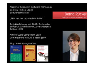 Master of Science in Software Technology
Berater, Trainer, Coach
Softwareentwickler
                                             Bernd Rücker
                                           bernd.ruecker@camunda.com
„BPM mit der technischen Brille“

Projekterfahrung seit 2002: Technische
BPM/SOA-Architekturen, Java Enterprise
Edition (JEE)

Activiti Cycle Component Lead
Committer bei Activiti & JBoss jBPM

Blog: www.bpm-guide.de
 