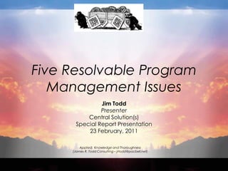 Five Resolvable Program
   Management Issues
                Jim Todd
                Presenter
           Central Solution(s)
       Special Report Presentation
           23 February, 2011

         Applied: Knowledge and Thoroughness
     (James R. Todd Consulting – jrtodd@pacbell.net)
 