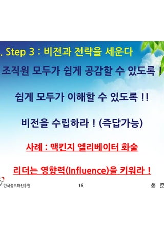 3. Step 3 : 비전과 전략을 세운다
 조직원 모두가 쉽게 공감할 수 있도록 !

   쉽게 모두가 이해할 수 있도록 !!

    비전을 수립하라 ! (즉답가능)

     사례 : 맥킨지 엘리베이터 화술

   리더는 영향력(Influence)을 키워라 !
              16           현 준 호
 