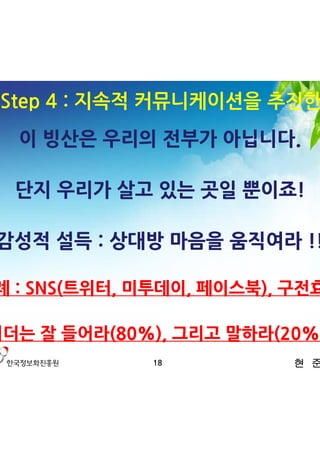 3. Step 4 : 지속적 커뮤니케이션을 추진한다
   이 빙산은 우리의 전부가 아닙니다.

   단지 우리가 살고 있는 곳일 뿐이죠!

 감성적 설득 : 상대방 마음을 움직여라 !!

사례 : SNS(트위터, 미투데이, 페이스북), 구전효과

리더는 잘 들어라(80%), 그리고 말하라(20%)!
              18          현 준 호
 