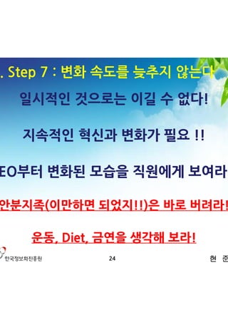3. Step 7 : 변화 속도를 늦추지 않는다
   일시적인 것으로는 이길 수 없다!

   지속적인 혁신과 변화가 필요 !!

CEO부터 변화된 모습을 직원에게 보여라!!

안분지족(이만하면 되었지!!)은 바로 버려라!

    운동, Diet, 금연을 생각해 보라!
             24             현 준 호
 