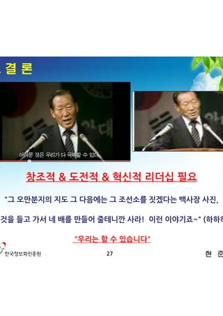 4. 결 론




     창조적 & 도전적 & 혁신적 리더십 필요

  "그 오만분지의 지도 그 다음에는 그 조선소를 짓겠다는 백사장 사진,

그것을 들고 가서 네 배를 만들어 줄테니깐 사라! 이런 이야기죠~" (하하하)

              "우리는 할 수 있습니다"
                    27                현 준 호
 