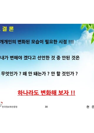 4. 결 론

ü 개개인의 변화된 모습이 필요한 시점 !!!


- 내가 변해야 겠다고 선언한 것 중 안된 것은


 무엇인가 ? 왜 안 돼는가 ? 안 할 것인가 ?



         하나라도 변화해 보자 !!

               30             현 준 호
 