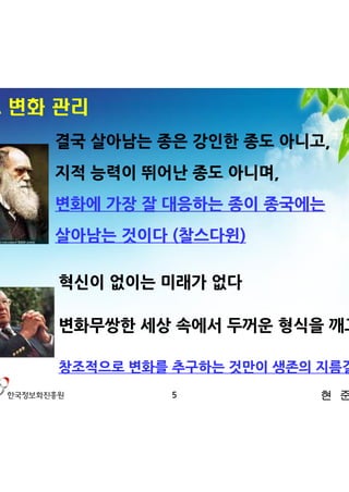2. 변화 관리
     결국 살아남는 종은 강인한 종도 아니고,
     지적 능력이 뛰어난 종도 아니며,
     변화에 가장 잘 대응하는 종이 종국에는
     살아남는 것이다 (찰스다윈)

     혁신이 없이는 미래가 없다

     변화무쌍한 세상 속에서 두꺼운 형식을 깨고

     창조적으로 변화를 추구하는 것만이 생존의 지름길
              5            현 준 호
 