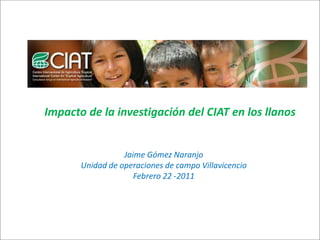 Impacto de la investigación del CIAT en los llanos


                  Jaime Gómez Naranjo
       Unidad de operaciones de campo Villavicencio
                     Febrero 22 -2011
 