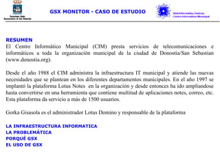 RESUMEN El Centro Informático Municipal (CIM) presta servicios de telecomunicaciones e informáticos a toda la organización municipal de la ciudad de Donostia/San Sebastian (www.donostia.org). Desde el año 1988 el CIM administra la infraestructura IT municipal y atiende las nuevas necesidades que se plantean en los diferentes departamentos municipales. En el año 1997 se implantó la plataforma Lotus Notes  en la organización y desde entonces ha ido ampliandose hasta convertirse en una herramienta que contiene multitud de aplicaciones notes, correo, etc. Esta plataforma da servicio a más de 1500 usuarios. Gorka Gisasola es el administrador Lotus Domino y responsable de la plataforma LA INFRAESTRUCTURA INFORMATICA LA PROBLEMÁTICA PORQUÉ GSX EL USO DE GSX GSX MONITOR - CASO DE ESTUDIO 