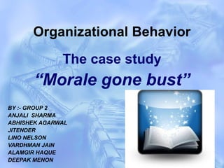 Organizational Behavior
The case study
“Morale gone bust”
BY :- GROUP 2
ANJALI SHARMA
ABHISHEK AGARWAL
JITENDER
LINO NELSON
VARDHMAN JAIN
ALAMGIR HAQUE
DEEPAK MENON
 