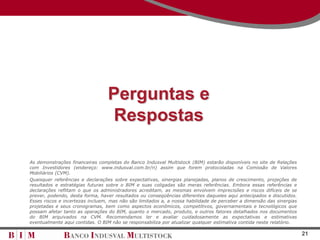 Perguntas e
                                  Respostas

As demonstrações financeiras completas do Banco Indusval Multistock (BIM) estarão disponíveis no site de Relações
com Investidores (endereço: www.indusval.com.br/ri) assim que forem protocoladas na Comissão de Valores
Mobiliários (CVM).
Quaisquer referências e declarações sobre expectativas, sinergias planejadas, planos de crescimento, projeções de
resultados e estratégias futuras sobre o BIM e suas coligadas são meras referências. Embora essas referências e
declarações reflitam o que os administradores acreditam, as mesmas envolvem imprecisões e riscos difíceis de se
prever, podendo, desta forma, haver resultados ou conseqüências diferentes daqueles aqui antecipados e discutidos.
Esses riscos e incertezas incluem, mas não são limitados a, a nossa habilidade de perceber a dimensão das sinergias
projetadas e seus cronogramas, bem como aspectos econômicos, competitivos, governamentais e tecnológicos que
possam afetar tanto as operações do BIM, quanto o mercado, produto, e outros fatores detalhados nos documentos
do BIM arquivados na CVM. Recomendamos ler e avaliar cuidadosamente as expectativas e estimativas
eventualmente aqui contidas. O BIM não se responsabiliza por atualizar qualquer estimativa contida neste relatório.

                                                                                                                      21
 