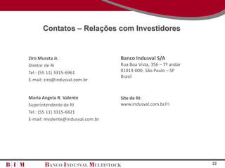 Contatos – Relações com Investidores


Ziro Murata Jr.                    Banco Indusval S/A
Diretor de RI                      Rua Boa Vista, 356 – 7º andar
Tel.: (55 11) 3315-6961            01014-000- São Paulo – SP
                                   Brasil
E-mail: ziro@indusval.com.br


Maria Angela R. Valente            Site de RI:
Superintendente de RI              www.indusval.com.br/ri
Tel.: (55 11) 3315-6821
E-mail: mvalente@indusval.com.br




                                                                   22
 