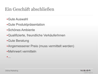 Ein Geschäft abschließen

 ▪Gute Auswahl
 ▪Gute Produktpräsentation
 ▪Schönes Ambiente
 ▪Qualifizierte, freundliche VerkäuferInnen
 ▪Gute Beratung
 ▪Angemessener Preis (muss vermittelt werden)
 ▪Mehrwert vermitteln
 ▪...



Online-Marketing
 