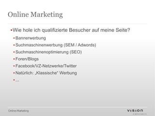 Online Marketing

 ▪Wie hole ich qualifizierte Besucher auf meine Seite?
   ▪ Bannerwerbung
   ▪ Suchmaschinenwerbung (SEM / Adwords)
   ▪ Suchmaschinenoptimierung (SEO)
   ▪ Foren/Blogs
   ▪ Facebook/VZ-Netzwerke/Twitter
   ▪ Natürlich: „Klassische“ Werbung
   ▪ ...




Online-Marketing
 