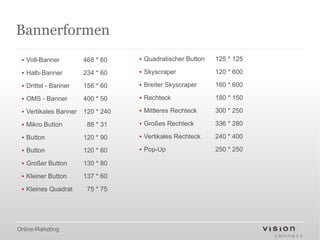 Bannerformen
 ▪ Voll-Banner         468 * 60    ▪ Quadratischer Button   125 * 125

 ▪ Halb-Banner         234 * 60    ▪ Skyscraper             120 * 600

 ▪ Drittel - Banner    156 * 60    ▪ Breiter Skyscraper     160 * 600

 ▪ OMS - Banner        400 * 50    ▪ Rechteck               180 * 150

 ▪ Vertikales Banner   120 * 240   ▪ Mittleres Rechteck     300 * 250

 ▪ Mikro Button         88 * 31    ▪ Großes Rechteck        336 * 280

 ▪ Button              120 * 90    ▪ Vertikales Rechteck    240 * 400

 ▪ Button              120 * 60    ▪ Pop-Up                 250 * 250

 ▪ Großer Button       130 * 80

 ▪ Kleiner Button      137 * 60

 ▪ Kleines Quadrat      75 * 75




Online-Marketing
 