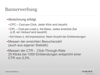 Bannerwerbung

 ▪Abrechnung erfolgt
   ▪ CPC – Cost-per-Click: Jeder Klick wird bezahlt
   ▪ CPL – Cost-per-Lead o. Ad-Sales: Jedes erreichte Ziel
     (z.B. ein Verkauf wird bezahlt)
   ▪ Ad-Views o. Ad-Impressions: Nach Anzahl der Einblendungen
 ▪Messen der erreichten Besucherzahl
  (auch aus eigener Statistik)
 ▪Messen der CTR - Click-Through-Rate
  25 Klicks bei 1000 Einblendungen entspricht einer
  CTR von 2,5%



Online-Marketing
 