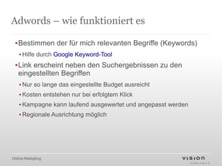 Adwords – wie funktioniert es

 ▪Bestimmen der für mich relevanten Begriffe (Keywords)
   ▪ Hilfe durch Google Keyword-Tool
 ▪Link erscheint neben den Suchergebnissen zu den
  eingestellten Begriffen
   ▪ Nur so lange das eingestellte Budget ausreicht
   ▪ Kosten entstehen nur bei erfolgtem Klick
   ▪ Kampagne kann laufend ausgewertet und angepasst werden
   ▪ Regionale Ausrichtung möglich




Online-Marketing
 