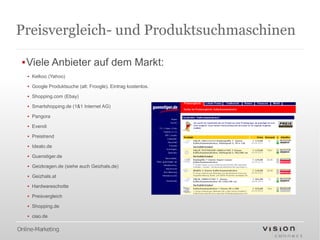 Preisvergleich- und Produktsuchmaschinen

 ▪Viele Anbieter auf dem Markt:
   ▪ Kelkoo (Yahoo)

   ▪ Google Produktsuche (alt: Froogle). Eintrag kostenlos.

   ▪ Shopping.com (Ebay)

   ▪ Smartshopping.de (1&1 Internet AG)

   ▪ Pangora

   ▪ Evendi

   ▪ Preistrend

   ▪ Idealo.de

   ▪ Guenstiger.de

   ▪ Geizkragen.de (siehe auch Geizhals.de)

   ▪ Geizhals.at

   ▪ Hardwareschotte

   ▪ Preisvergleich

   ▪ Shopping.de

   ▪ ciao.de

Online-Marketing
 