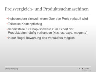 Preisvergleich- und Produktsuchmaschinen

 ▪Insbesondere sinnvoll, wenn über den Preis verkauft wird
 ▪Teilweise Kostenpflichtig
 ▪Schnittstelle für Shop-Software zum Export der
  Produktdaten häufig vorhanden (xt:c, os, oxyd, magento)
 ▪In der Regel Bewertung des Verkäufers möglich




Online-Marketing
 