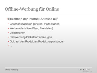 Offline-Werbung für Online

 ▪Erwähnen der Internet-Adresse auf
   ▪ Geschäftspapieren (Briefen, Visitenkarten)
   ▪ Werbematerialien (Flyer, Preislisten)
   ▪ Visitenkarten
   ▪ Printwerbung/Plakaten/Fahrzeugen
   ▪ Ggf. auf den Produkten/Produktverpackungen
   ▪ ...




Online-Marketing
 
