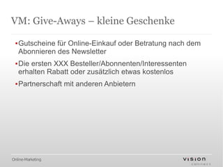 VM: Give-Aways – kleine Geschenke

 ▪Gutscheine für Online-Einkauf oder Betratung nach dem
  Abonnieren des Newsletter
 ▪Die ersten XXX Besteller/Abonnenten/Interessenten
  erhalten Rabatt oder zusätzlich etwas kostenlos
 ▪Partnerschaft mit anderen Anbietern




Online-Marketing
 