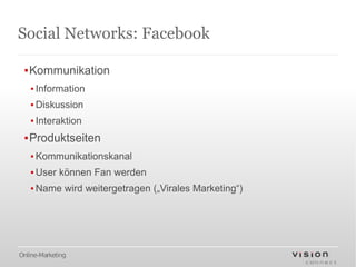 Social Networks: Facebook

 ▪Kommunikation
   ▪ Information
   ▪ Diskussion
   ▪ Interaktion
 ▪Produktseiten
   ▪ Kommunikationskanal
   ▪ User können Fan werden
   ▪ Name wird weitergetragen („Virales Marketing“)




Online-Marketing
 