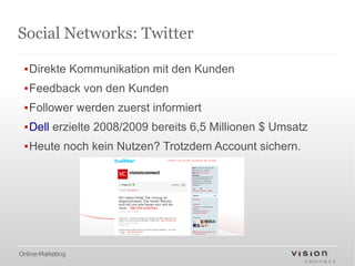 Social Networks: Twitter

 ▪Direkte Kommunikation mit den Kunden
 ▪Feedback von den Kunden
 ▪Follower werden zuerst informiert
 ▪Dell erzielte 2008/2009 bereits 6,5 Millionen $ Umsatz
 ▪Heute noch kein Nutzen? Trotzdem Account sichern.




Online-Marketing
 