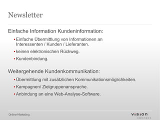 Newsletter

Einfache Information Kundeninformation:
   ▪ Einfache Übermittlung von Informationen an
     Interessenten / Kunden / Lieferanten.
   ▪ keinen elektronischen Rückweg.
   ▪ Kundenbindung.

Weitergehende Kundenkommunikation:
   ▪ Übermittlung mit zusätzlichen Kommunikationsmöglichkeiten.
   ▪ Kampagnen/ Zielgruppenansprache.
   ▪ Anbindung an eine Web-Analyse-Software.



Online-Marketing
 