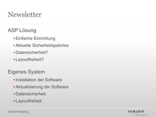 Newsletter

ASP Lösung
   ▪ Einfache Einrichtung
   ▪ Aktuelle Sicherheitspatches
   ▪ Datensicherheit?
   ▪ Layoutfreiheit?

Eigenes System
   ▪ Installation der Software
   ▪ Aktualisierung der Software
   ▪ Datensicherheit
   ▪ Layoutfreiheit

Online-Marketing
 