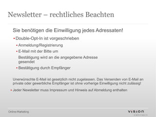 Newsletter – rechtliches Beachten

   Sie benötigen die Einwilligung jedes Adressaten!
   ▪ Double-Opt-In ist vorgeschrieben
      ▪ Anmeldung/Registrierung
      ▪ E-Mail mit der Bitte um
       Bestätigung wird an die angegebene Adresse
       gesendet
      ▪ Bestätigung durch Empfänger

   Unerwünschte E-Mail ist gesetzlich nicht zugelassen. Das Versenden von E-Mail an
   private oder gewerbliche Empfänger ist ohne vorherige Einwilligung nicht zulässig!
 ▪ Jeder Newsletter muss Impressum und Hinweis auf Abmeldung enthalten




Online-Marketing
 