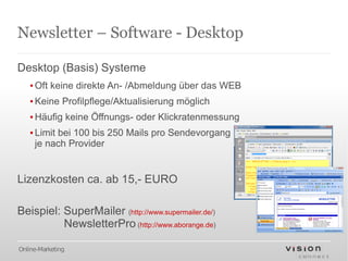 Newsletter – Software - Desktop

Desktop (Basis) Systeme
   ▪ Oft keine direkte An- /Abmeldung über das WEB
   ▪ Keine Profilpflege/Aktualisierung möglich
   ▪ Häufig keine Öffnungs- oder Klickratenmessung
   ▪ Limit bei 100 bis 250 Mails pro Sendevorgang
     je nach Provider


Lizenzkosten ca. ab 15,- EURO

Beispiel: SuperMailer (http://www.supermailer.de/)
          NewsletterPro (http://www.aborange.de)

Online-Marketing
 
