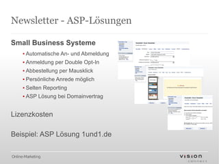 Newsletter - ASP-Lösungen

Small Business Systeme
      ▪ Automatische An- und Abmeldung
      ▪ Anmeldung per Double Opt-In
      ▪ Abbestellung per Mausklick
      ▪ Persönliche Anrede möglich
      ▪ Selten Reporting
      ▪ ASP Lösung bei Domainvertrag


Lizenzkosten

Beispiel: ASP Lösung 1und1.de

Online-Marketing
 