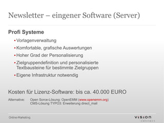 Newsletter – eingener Software (Server)

Profi Systeme
    ▪ Vorlagenverwaltung
    ▪ Komfortable, grafische Auswertungen
    ▪ Hoher Grad der Personalisierung
    ▪ Zielgruppendefinition und personalisierte
      Textbausteine für bestimmte Zielgruppen
    ▪ Eigene Infrastruktur notwendig


Kosten für Lizenz-Software: bis ca. 40.000 EURO
Alternative:   Open Sorce-Lösung: OpenEMM (www.openemm.org)
               CMS-Lösung TYPO3: Erweiterung direct_mail



Online-Marketing
 
